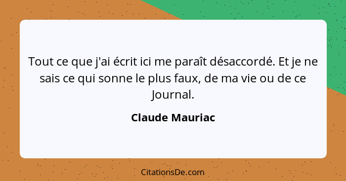 Tout ce que j'ai écrit ici me paraît désaccordé. Et je ne sais ce qui sonne le plus faux, de ma vie ou de ce Journal.... - Claude Mauriac