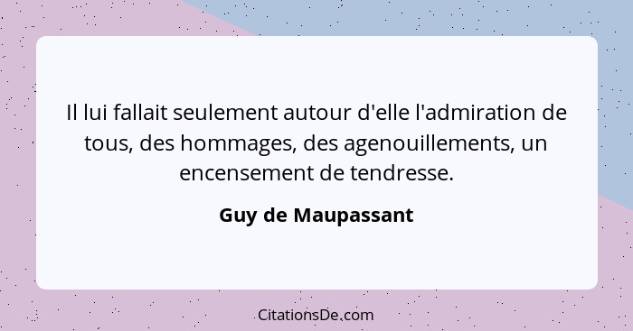 Il lui fallait seulement autour d'elle l'admiration de tous, des hommages, des agenouillements, un encensement de tendresse.... - Guy de Maupassant