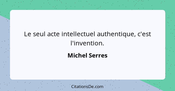 Le seul acte intellectuel authentique, c'est l'invention.... - Michel Serres