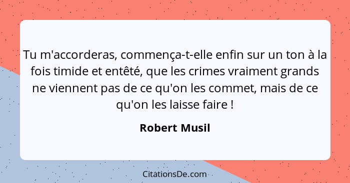 Tu m'accorderas, commença-t-elle enfin sur un ton à la fois timide et entêté, que les crimes vraiment grands ne viennent pas de ce qu'o... - Robert Musil