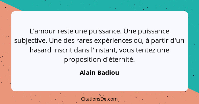 L'amour reste une puissance. Une puissance subjective. Une des rares expériences où, à partir d'un hasard inscrit dans l'instant, vous... - Alain Badiou