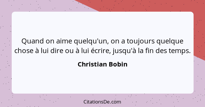 Quand on aime quelqu'un, on a toujours quelque chose à lui dire ou à lui écrire, jusqu'à la fin des temps.... - Christian Bobin