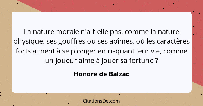 La nature morale n'a-t-elle pas, comme la nature physique, ses gouffres ou ses abîmes, où les caractères forts aiment à se plonger... - Honoré de Balzac