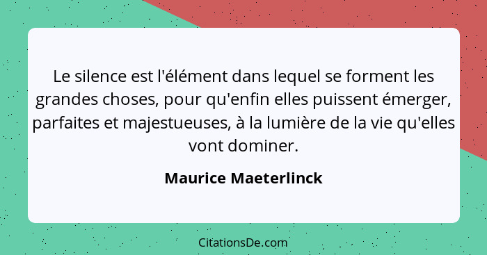 Le silence est l'élément dans lequel se forment les grandes choses, pour qu'enfin elles puissent émerger, parfaites et majestueu... - Maurice Maeterlinck