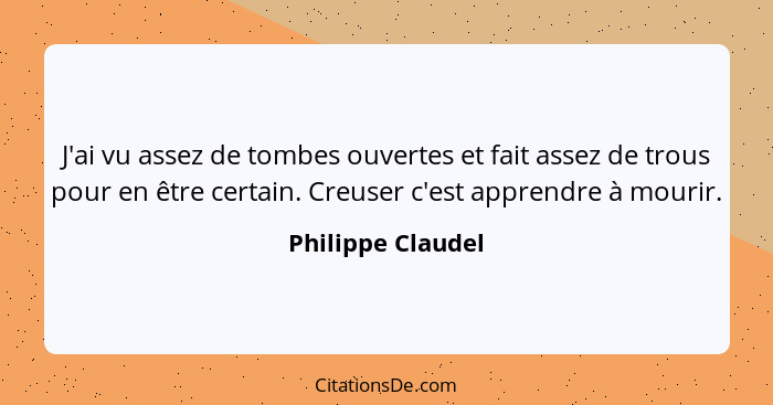 J'ai vu assez de tombes ouvertes et fait assez de trous pour en être certain. Creuser c'est apprendre à mourir.... - Philippe Claudel