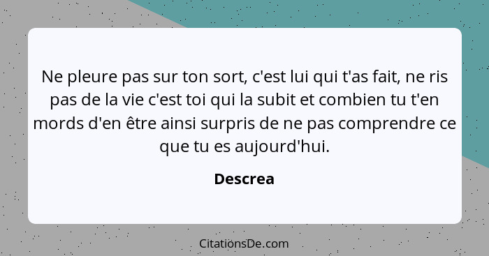 Ne pleure pas sur ton sort, c'est lui qui t'as fait, ne ris pas de la vie c'est toi qui la subit et combien tu t'en mords d'en être ainsi su... - Descrea