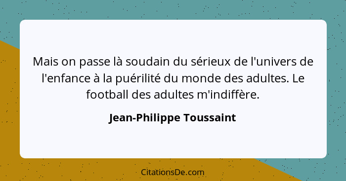 Mais on passe là soudain du sérieux de l'univers de l'enfance à la puérilité du monde des adultes. Le football des adultes m... - Jean-Philippe Toussaint