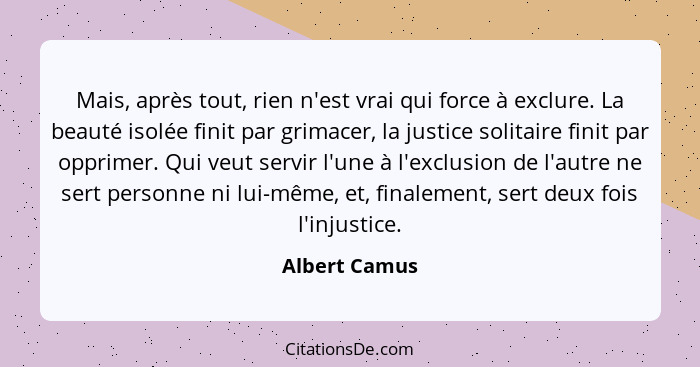 Mais, après tout, rien n'est vrai qui force à exclure. La beauté isolée finit par grimacer, la justice solitaire finit par opprimer. Qu... - Albert Camus