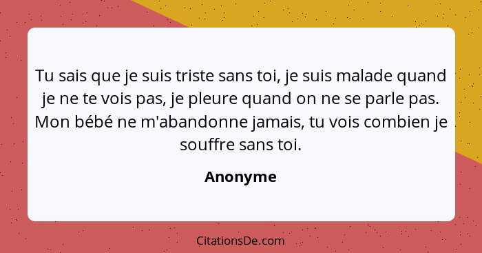 Tu sais que je suis triste sans toi, je suis malade quand je ne te vois pas, je pleure quand on ne se parle pas. Mon bébé ne m'abandonne jam... - Anonyme