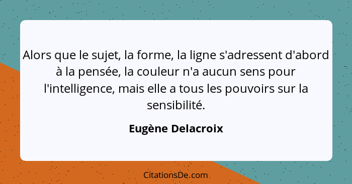 Alors que le sujet, la forme, la ligne s'adressent d'abord à la pensée, la couleur n'a aucun sens pour l'intelligence, mais elle a... - Eugène Delacroix