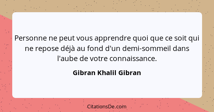 Personne ne peut vous apprendre quoi que ce soit qui ne repose déjà au fond d'un demi-sommeil dans l'aube de votre connaissance... - Gibran Khalil Gibran