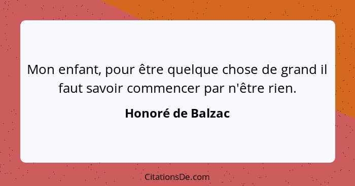 Mon enfant, pour être quelque chose de grand il faut savoir commencer par n'être rien.... - Honoré de Balzac