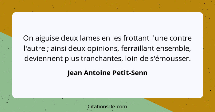 On aiguise deux lames en les frottant l'une contre l'autre ; ainsi deux opinions, ferraillant ensemble, deviennent plus... - Jean Antoine Petit-Senn