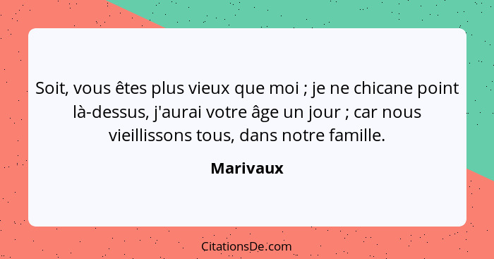 Soit, vous êtes plus vieux que moi ; je ne chicane point là-dessus, j'aurai votre âge un jour ; car nous vieillissons tous, dans... - Marivaux