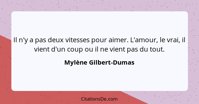 Il n'y a pas deux vitesses pour aimer. L'amour, le vrai, il vient d'un coup ou il ne vient pas du tout.... - Mylène Gilbert-Dumas