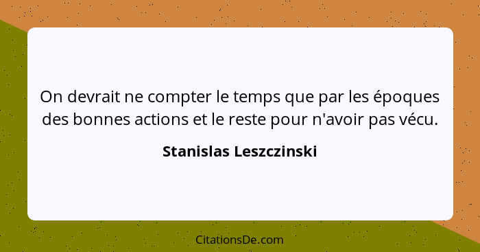 On devrait ne compter le temps que par les époques des bonnes actions et le reste pour n'avoir pas vécu.... - Stanislas Leszczinski