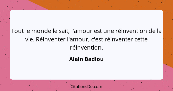 Tout le monde le sait, l'amour est une réinvention de la vie. Réinventer l'amour, c'est réinventer cette réinvention.... - Alain Badiou