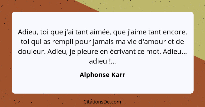 Adieu, toi que j'ai tant aimée, que j'aime tant encore, toi qui as rempli pour jamais ma vie d'amour et de douleur. Adieu, je pleure e... - Alphonse Karr