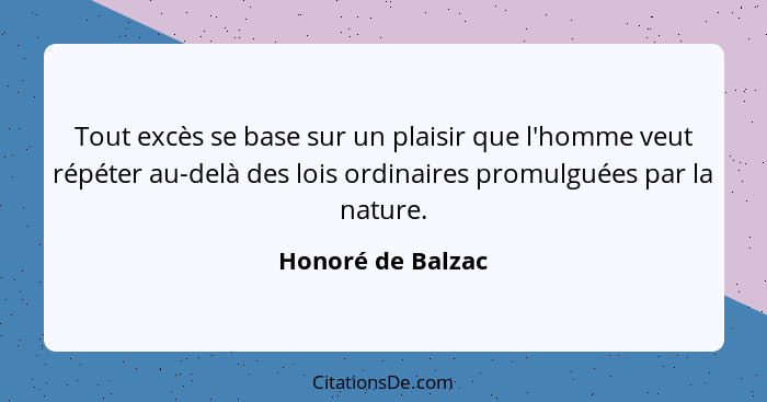 Tout excès se base sur un plaisir que l'homme veut répéter au-delà des lois ordinaires promulguées par la nature.... - Honoré de Balzac