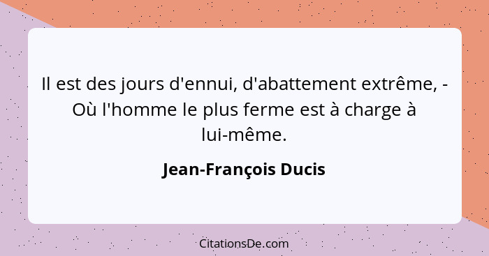 Il est des jours d'ennui, d'abattement extrême, - Où l'homme le plus ferme est à charge à lui-même.... - Jean-François Ducis