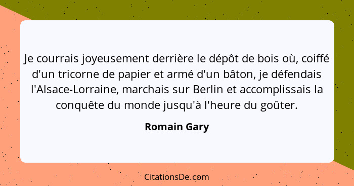 Je courrais joyeusement derrière le dépôt de bois où, coiffé d'un tricorne de papier et armé d'un bâton, je défendais l'Alsace-Lorraine,... - Romain Gary