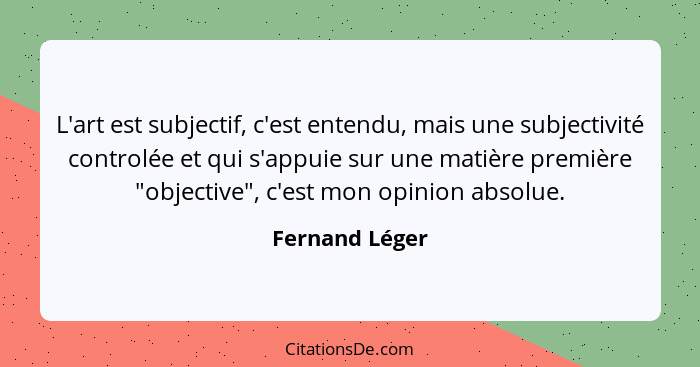 L'art est subjectif, c'est entendu, mais une subjectivité controlée et qui s'appuie sur une matière première "objective", c'est mon op... - Fernand Léger