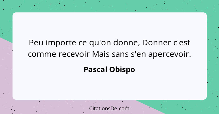 Peu importe ce qu'on donne, Donner c'est comme recevoir Mais sans s'en apercevoir.... - Pascal Obispo