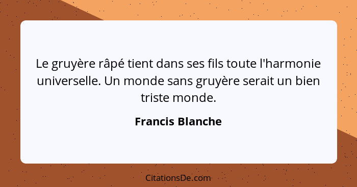 Le gruyère râpé tient dans ses fils toute l'harmonie universelle. Un monde sans gruyère serait un bien triste monde.... - Francis Blanche