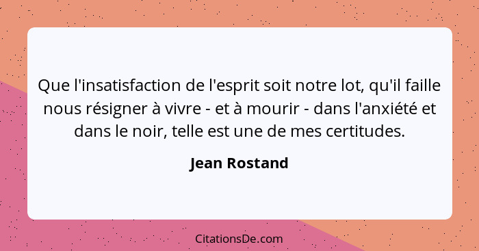 Que l'insatisfaction de l'esprit soit notre lot, qu'il faille nous résigner à vivre - et à mourir - dans l'anxiété et dans le noir, tel... - Jean Rostand