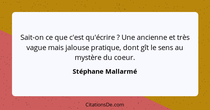 Sait-on ce que c'est qu'écrire ? Une ancienne et très vague mais jalouse pratique, dont gît le sens au mystère du coeur.... - Stéphane Mallarmé