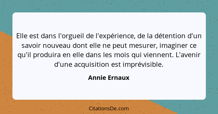 Elle est dans l'orgueil de l'expérience, de la détention d'un savoir nouveau dont elle ne peut mesurer, imaginer ce qu'il produira en e... - Annie Ernaux