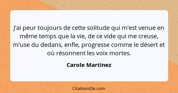 J'ai peur toujours de cette solitude qui m'est venue en même temps que la vie, de ce vide qui me creuse, m'use du dedans, enfle, pro... - Carole Martinez