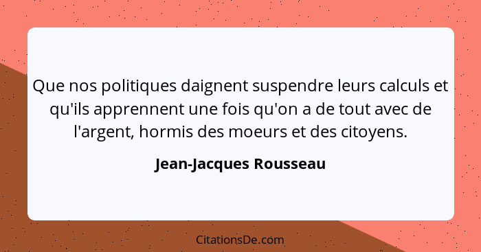 Que nos politiques daignent suspendre leurs calculs et qu'ils apprennent une fois qu'on a de tout avec de l'argent, hormis des... - Jean-Jacques Rousseau