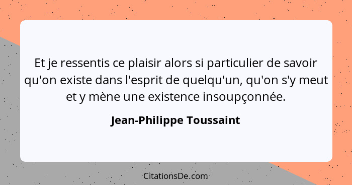 Et je ressentis ce plaisir alors si particulier de savoir qu'on existe dans l'esprit de quelqu'un, qu'on s'y meut et y mène... - Jean-Philippe Toussaint