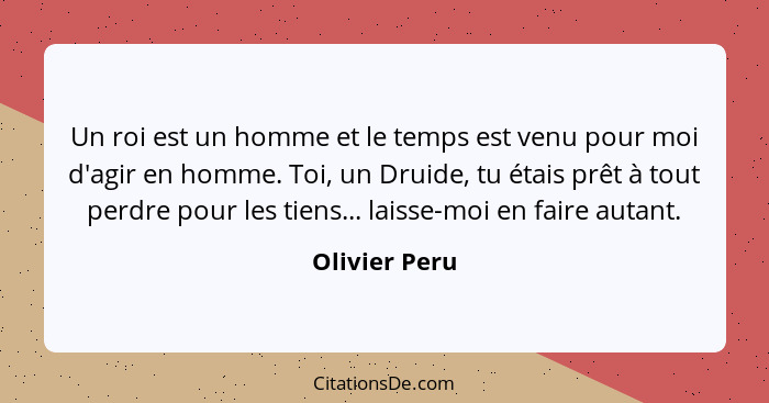 Un roi est un homme et le temps est venu pour moi d'agir en homme. Toi, un Druide, tu étais prêt à tout perdre pour les tiens... laisse... - Olivier Peru