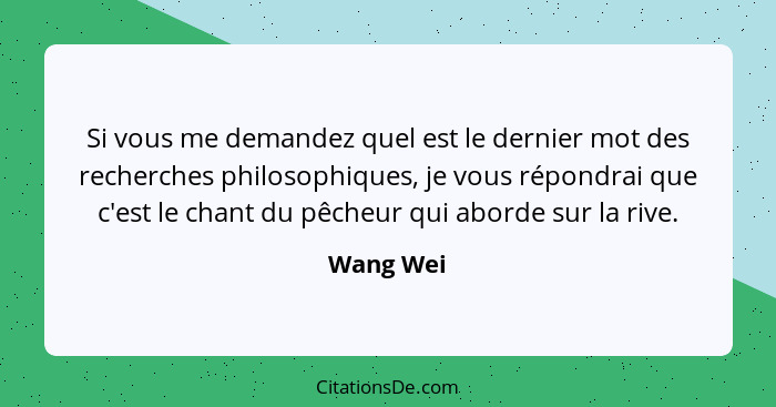 Si vous me demandez quel est le dernier mot des recherches philosophiques, je vous répondrai que c'est le chant du pêcheur qui aborde sur l... - Wang Wei