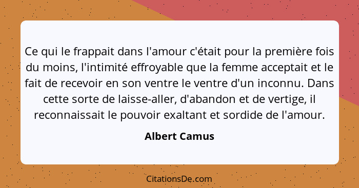 Ce qui le frappait dans l'amour c'était pour la première fois du moins, l'intimité effroyable que la femme acceptait et le fait de rece... - Albert Camus