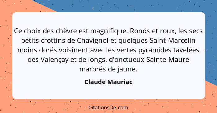 Ce choix des chèvre est magnifique. Ronds et roux, les secs petits crottins de Chavignol et quelques Saint-Marcelin moins dorés voisi... - Claude Mauriac