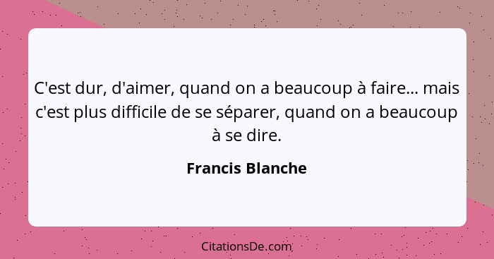 C'est dur, d'aimer, quand on a beaucoup à faire... mais c'est plus difficile de se séparer, quand on a beaucoup à se dire.... - Francis Blanche