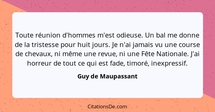 Toute réunion d'hommes m'est odieuse. Un bal me donne de la tristesse pour huit jours. Je n'ai jamais vu une course de chevaux, ni... - Guy de Maupassant