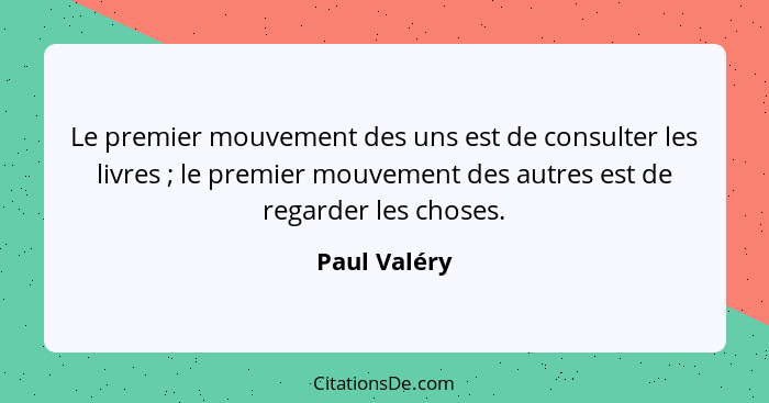 Le premier mouvement des uns est de consulter les livres ; le premier mouvement des autres est de regarder les choses.... - Paul Valéry