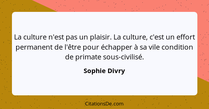 La culture n'est pas un plaisir. La culture, c'est un effort permanent de l'être pour échapper à sa vile condition de primate sous-civi... - Sophie Divry