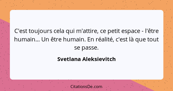 C'est toujours cela qui m'attire, ce petit espace - l'être humain... Un être humain. En réalité, c'est là que tout se passe.... - Svetlana Aleksievitch