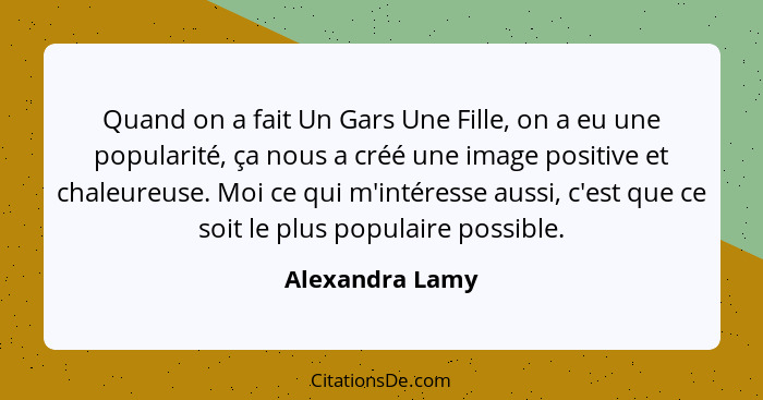 Quand on a fait Un Gars Une Fille, on a eu une popularité, ça nous a créé une image positive et chaleureuse. Moi ce qui m'intéresse a... - Alexandra Lamy