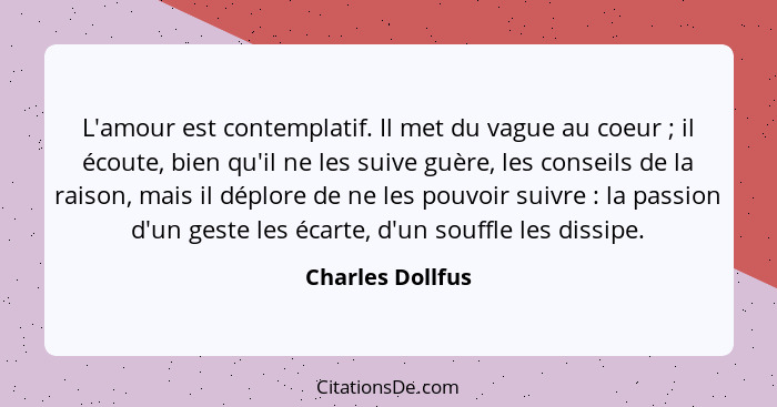 L'amour est contemplatif. Il met du vague au coeur ; il écoute, bien qu'il ne les suive guère, les conseils de la raison, mais... - Charles Dollfus