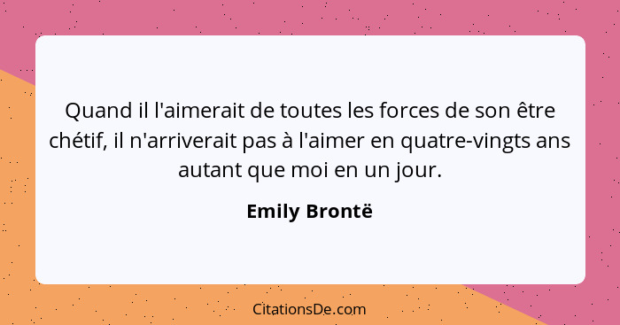 Quand il l'aimerait de toutes les forces de son être chétif, il n'arriverait pas à l'aimer en quatre-vingts ans autant que moi en un jo... - Emily Brontë