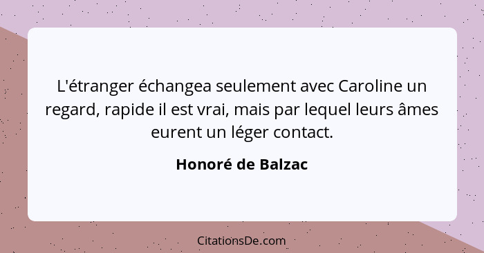 L'étranger échangea seulement avec Caroline un regard, rapide il est vrai, mais par lequel leurs âmes eurent un léger contact.... - Honoré de Balzac