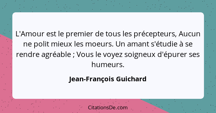 L'Amour est le premier de tous les précepteurs, Aucun ne polit mieux les moeurs. Un amant s'étudie à se rendre agréable ... - Jean-François Guichard