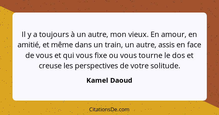 Il y a toujours à un autre, mon vieux. En amour, en amitié, et même dans un train, un autre, assis en face de vous et qui vous fixe ou v... - Kamel Daoud