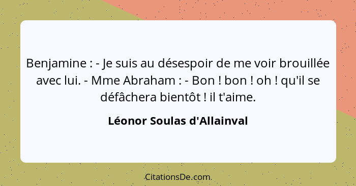 Benjamine : - Je suis au désespoir de me voir brouillée avec lui. - Mme Abraham : - Bon ! bon ! oh... - Léonor Soulas d'Allainval